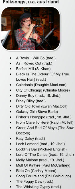 Folksongs, u.a. aus Irland •	A Rovin’ I Will Go (trad.)  •	As I Roved Out (trad.)  •	Belfast Mill (Si Khan)  •	Black Is The Colour (Of My True Loves Hair) (trad.)  •	Caledonia (Doughie MacLean)  •	City Of Chicago (Christie Moore)  •	Danny Boy (trad., 19. Jhd.)  •	Dicey Riley (trad.)  •	Dirty Old Town (Ewan MacColl)  •	Galway Girl (Steve Earle)  •	Fisher’s Hornpipe (trad., 18. Jhd.)  •	From Clare To Here (Ralph McTell)  •	Green And Red Of Mayo (The Saw Doctors)  •	Katy Daley (trad.)  •	Loch Lomond (trad., 19. Jhd.)  •	Locklin’s Bar (Michael English)  •	Lord Of The Dance (trad., 19. Jhd.)  •	Molly Malone (trad., 19. Jhd.)  •	Mull Of Kintyre (Paul McCartney)  •	Ride On (Christy Moore)  •	Song For Ireland (Phil Colclough)  •	The Foggy Dew (trad.)  •	The Whistling Gypsy (trad.)