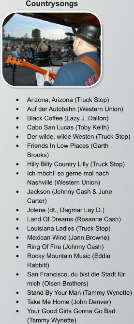 Countrysongs •	Arizona, Arizona (Truck Stop)  •	Auf der Autobahn (Western Union)  •	Black Coffee (Lazy J. Dalton)  •	Cabo San Lucas (Toby Keith)  •	Der wilde, wilde Westen (Truck Stop)  •	Friends In Low Places (Garth Brooks)  •	Hilly Billy Country Lilly (Truck Stop)  •	Ich möcht’ so gerne mal nach Nashville (Western Union)  •	Jackson (Johnny Cash & June Carter)  •	Jolene (dt., Dagmar Lay D.)  •	Land Of Dreams (Rosanne Cash)  •	Louisiana Ladies (Truck Stop)  •	Mexican Wind (Jann Browne)  •	Ring Of Fire (Johnny Cash)  •	Rocky Mountain Music (Eddie Rabbitt)  •	San Francisco, du bist die Stadt für mich (Olsen Brothers)  •	Stand By Your Man (Tammy Wynette)  •	Take Me Home (John Denver)  •	Your Good Girls Gonna Go Bad (Tammy Wynette)