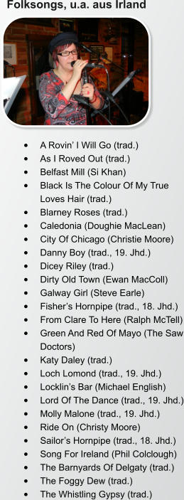 Folksongs, u.a. aus Irland •	A Rovin’ I Will Go (trad.) •	As I Roved Out (trad.) •	Belfast Mill (Si Khan) •	Black Is The Colour Of My True Loves Hair (trad.) •	Blarney Roses (trad.) •	Caledonia (Doughie MacLean) •	City Of Chicago (Christie Moore) •	Danny Boy (trad., 19. Jhd.) •	Dicey Riley (trad.) •	Dirty Old Town (Ewan MacColl) •	Galway Girl (Steve Earle) •	Fisher’s Hornpipe (trad., 18. Jhd.) •	From Clare To Here (Ralph McTell) •	Green And Red Of Mayo (The Saw Doctors) •	Katy Daley (trad.) •	Loch Lomond (trad., 19. Jhd.) •	Locklin’s Bar (Michael English) •	Lord Of The Dance (trad., 19. Jhd.) •	Molly Malone (trad., 19. Jhd.) •	Ride On (Christy Moore) •	Sailor’s Hornpipe (trad., 18. Jhd.) •	Song For Ireland (Phil Colclough) •	The Barnyards Of Delgaty (trad.) •	The Foggy Dew (trad.) •	The Whistling Gypsy (trad.)