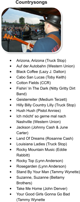 Countrysongs •	Arizona, Arizona (Truck Stop) •	Auf der Autobahn (Western Union) •	Black Coffee (Lazy J. Dalton) •	Cabo San Lucas (Toby Keith) •	Cotton Fields (CCR) •	Fishin’ In The Dark (Nitty Gritty Dirt Band) •	Geisterreiter (Medium Terzett) •	Hilly Billy Country Lilly (Truck Stop) •	Hush Hush (Pistol Annies) •	Ich möcht’ so gerne mal nach Nashville (Western Union) •	Jackson (Johnny Cash & June Carter) •	Land Of Dreams (Rosanne Cash) •	Louisiana Ladies (Truck Stop) •	Rocky Mountain Music (Eddie Rabbitt) •	Rocky Top (Lynn Anderson)  •	Rosegarden (Lynn Anderson) •	Stand By Your Man (Tammy Wynette) •	Suzanne, Suzanne (Bellamy Brothers) •	Take Me Home (John Denver) •	Your Good Girls Gonna Go Bad (Tammy Wynette
