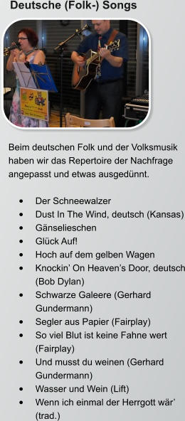 Deutsche (Folk-) Songs Beim deutschen Folk und der Volksmusik haben wir das Repertoire der Nachfrage angepasst und etwas ausgedünnt.   •	Der Schneewalzer •	Dust In The Wind, deutsch (Kansas) •	Gänselieschen •	Glück Auf! •	Hoch auf dem gelben Wagen •	Knockin’ On Heaven’s Door, deutsch (Bob Dylan) •	Schwarze Galeere (Gerhard Gundermann) •	Segler aus Papier (Fairplay) •	So viel Blut ist keine Fahne wert (Fairplay) •	Und musst du weinen (Gerhard Gundermann) •	Wasser und Wein (Lift) •	Wenn ich einmal der Herrgott wär’ (trad.)