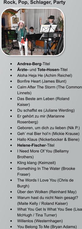 Rock, Pop, Schlager, Party •	Andrea-Berg-Titel •	Ärzte- und Tote-Hosen-Titel •	Aloha Heja He (Achim Reichel) •	Bonfire Heart (James Blunt) •	Calm After The Storm (The Common Linnets) •	Das Beste am Leben (Roland Kaiser) •	Du schaffst es (Juliane Werding) •	Er gehört zu mir (Marianne Rosenberg) •	Geboren, um dich zu lieben (Nik P.) •	Geh’ mal Bier hol’n (Mickie Krause) •	Hallo Klaus (Nickerbocker & Biene) •	Helene-Fischer-Titel •	I Need More Of You (Bellamy Brothers) •	Kling klang (Keimzeit) •	Something In The Water (Brooke Fraser) •	The Words I Love You (Chris de Burgh) •	Über den Wolken (Reinhard May) •	Warum hast du nicht Nein gesagt? (Maite Kelly / Roland Kaiser) •	What You Get Is What You See (Lisa McHugh / Tina Turner) •	Willenlos (Westernhagen) •	You Belong To Me (Bryan Adams)